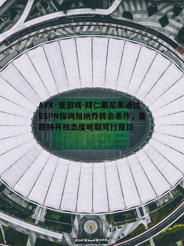 AYX·爱游戏-拜仁慕尼黑通过ESPN探询加纳乔转会条件，曼联持开放态度听取可行报价