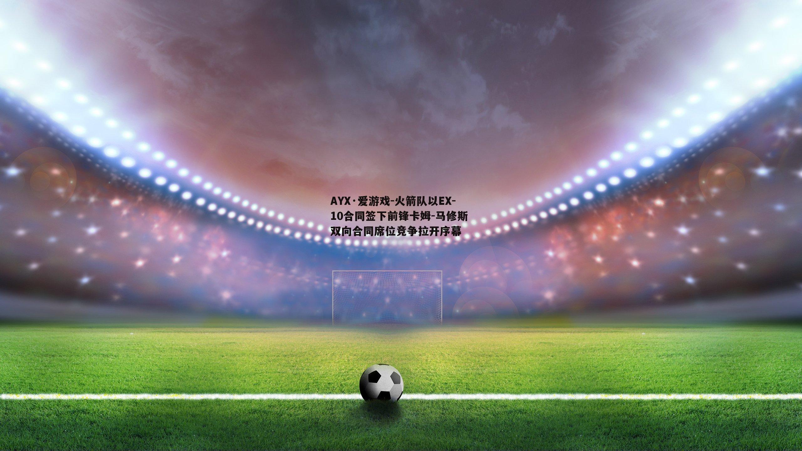 AYX·爱游戏-火箭队以EX-10合同签下前锋卡姆-马修斯 双向合同席位竞争拉开序幕-第2张图片-AYX·爱游戏